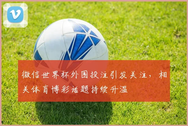 微信世界杯外围投注引发关注,相关体育博彩话题持续升温