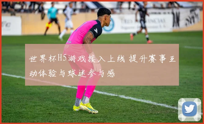 世界杯H5游戏接入上线 提升赛事互动体验与球迷参与感