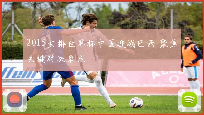 2015女排世界杯中国迎战巴西 聚焦关键对决看点